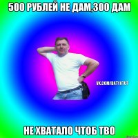 500 рублей не дам,300 дам не хватало чтоб тво