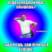 Куда холодный квас хлышешь? Заболеешь, сам лечиться будешь!