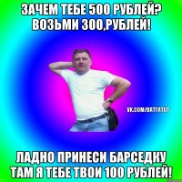 Зачем тебе 500 рублей? Возьми 300,рублей! Ладно принеси барседку там я тебе твои 100 рублей!