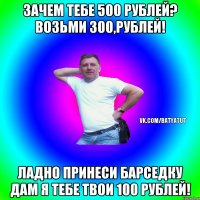 Зачем тебе 500 рублей? Возьми 300,рублей! Ладно принеси барседку дам я тебе твои 100 рублей!