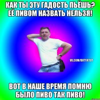 как ты эту гадость пьёшь? её пивом назвать нельзя! Вот в наше время помню было ПИВО так ПИВО!