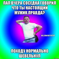 Пап,вчера соседка говорил что ты настоящий мужик.Правда? Походу нормально шевельнул