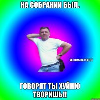 на собрании был. говорят ты хуйню творишь!!