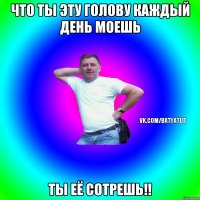 что ты эту голову каждый день моешь ты её сотрешь!!