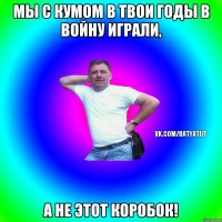 мы с кумом в твои годы в войну играли, а не этот коробок!