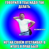 Говорил я тебе надо так делать. нет на своём отстаивал, в итоге я прав был.