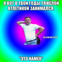 Я вот в твои годы тяжёлой атлетикой занимался. "Это намёк"