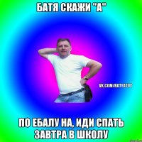 Батя скажи "А" ПО ЕБАЛУ НА, ИДИ СПАТЬ ЗАВТРА В ШКОЛУ