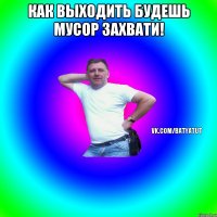 как выходить будешь мусор захвати! 