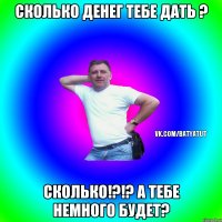 Сколько денег тебе дать ? Сколько!?!? А тебе немного будет?