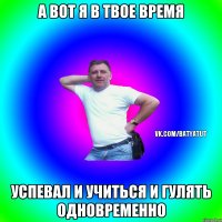 а вот я в твое время успевал и учиться и гулять одновременно