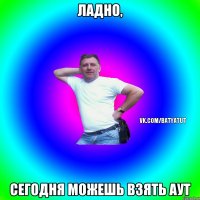 Ладно, сегодня можешь взять аут