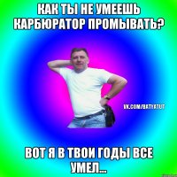 как ты не умеешь карбюратор промывать? вот я в твои годы все умел...