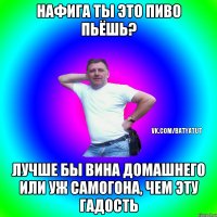 нафига ты это пиво пьёшь? лучше бы вина домашнего или уж самогона, чем эту гадость