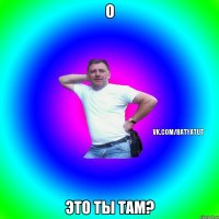 О ЭТО ТЫ ТАМ?