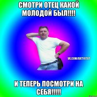 смотри отец какой молодой был!!!! и теперь посмотри на себя!!!!!