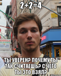 2+2=4 ты уверен? почему ты так считаешь? с чего ты это взял?