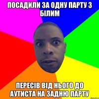 посадили за одну парту з білим пересів від нього до аутиста на задню парту