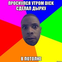 проснулся утром dick сделал дырку в потолке