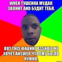 WHEN ТУШЕНКА МУДАК ЗВОНИТ AND БУДИТ ТЕБЯ, BUT THIS ФАКИНГ ASSHOLE НЕ ХОЧЕТ ANSWER ЧТО ЕМУ БЫЛО НУЖНО.