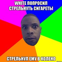 White попросил стрельнуть сигареты Стрельнул ему в колено