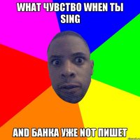 WHAT чувство WHEN ты Sing And банка уже Not пишет