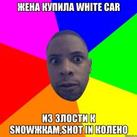 жена купила white car из злости к snowжкам,shot in колено