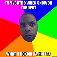 То чувство when snowок говорит What u похож на нигера