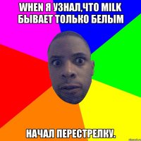 When я узнал,что milk бывает только белым начал перестрелку.