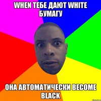 WHEN тебе дают WHITE бумагу она автоматически BECOME BLACK