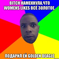 Bitch намекнула,что womens likes всё золотое, подарил ей golden deagle