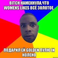 Bitch намекнула,что womens likes всё золотое, подарил ей golden пулю in колено