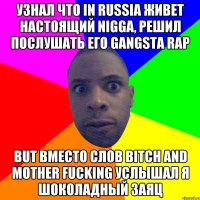 узнал что in russia живет настоящий nigga, решил послушать его gangsta rap but вместо слов bitch and mother fucking услышал я шоколадный заяц