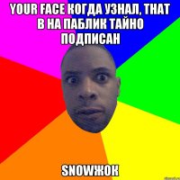 Your face когда узнал, that в на паблик тайно подписан snowжок