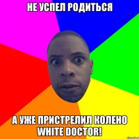 не успел родиться а уже пристрелил колено white doctor!