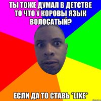 Ты тоже думал в детстве то что у коровы язык волосатый? Если да то ставь *LIKE*