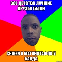 ВСЕ ДЕТСТВО ЛУЧШИЕ ДРУЗЬЯ БЫЛИ CHIKEN И МАГИНИТАФОН И БАНДА