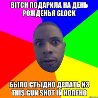 bitch подарила на день рожденья glock было стыдно делать из this gun shot in колено