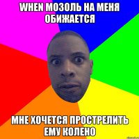 When Мозоль на меня обижается Мне хочется прострелить ему колено