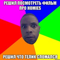 РЕШИЛ ПОСМОТРЕТЬ ФИЛЬМ ПРО HOMIES РЕШИЛ ЧТО ТЕЛИК СЛОМАЛСЯ