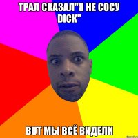 Трал сказал"Я не сосу Dick" But мы всё видели