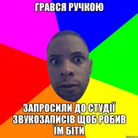 ГРАВСЯ РУЧКОЮ ЗАПРОСИЛИ ДО СТУДІЇ ЗВУКОЗАПИСІВ ЩОБ РОБИВ ЇМ БІТИ