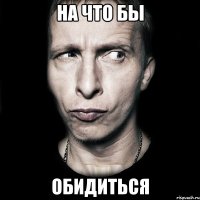 НА ЧТО БЫ ОБИДИТЬСЯ