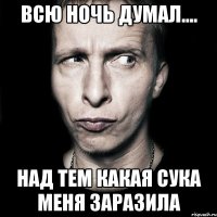 Всю ночь думал.... Над тем какая сука меня заразила