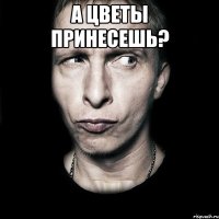 А цветы принесешь? 