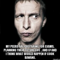  My peers are preparing for exams, planning their future life .. And I? And I think what would happen if cook banana.