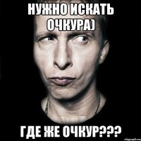 Нужно искать Очкура) Где же Очкур???