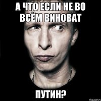 А что если не во всём виноват Путин?