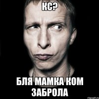 Кс? БЛЯ мамка ком заброла