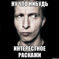 ну что нибудь ИНТЕРЕСТНОЕ РАСКАЖИ